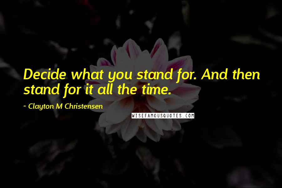 Clayton M Christensen Quotes: Decide what you stand for. And then stand for it all the time.