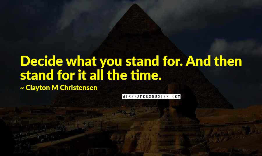 Clayton M Christensen Quotes: Decide what you stand for. And then stand for it all the time.