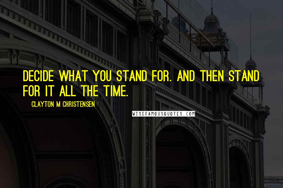 Clayton M Christensen Quotes: Decide what you stand for. And then stand for it all the time.