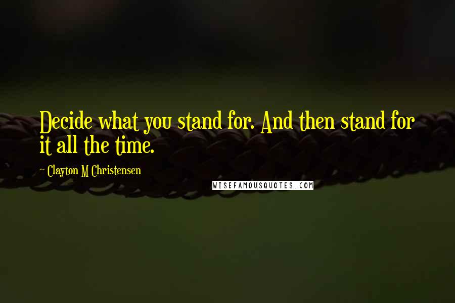 Clayton M Christensen Quotes: Decide what you stand for. And then stand for it all the time.