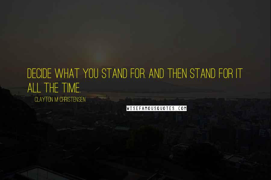 Clayton M Christensen Quotes: Decide what you stand for. And then stand for it all the time.