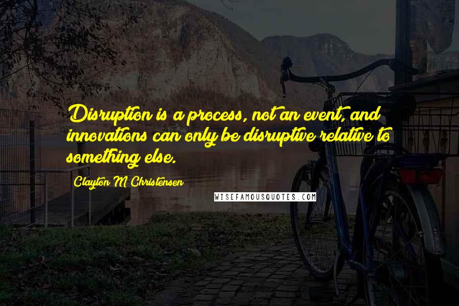 Clayton M Christensen Quotes: Disruption is a process, not an event, and innovations can only be disruptive relative to something else.