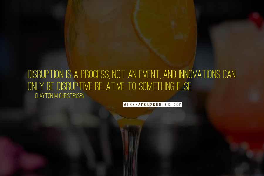 Clayton M Christensen Quotes: Disruption is a process, not an event, and innovations can only be disruptive relative to something else.