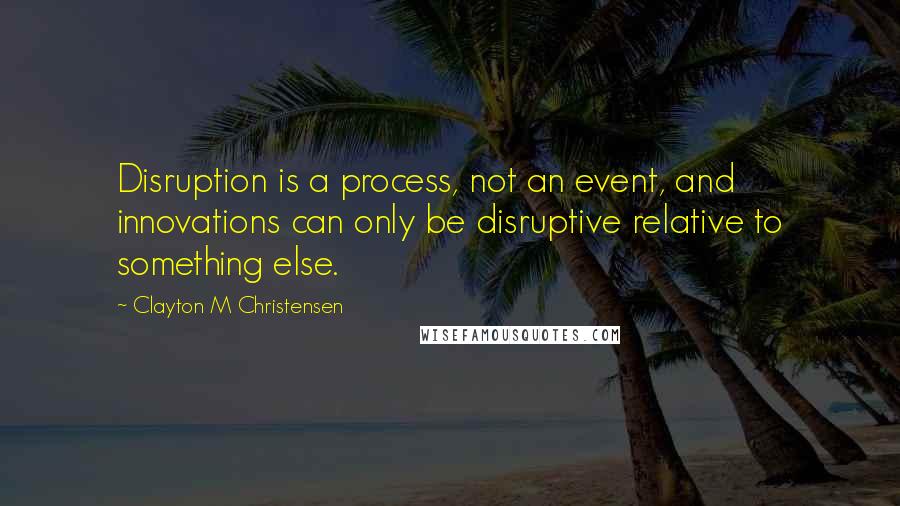 Clayton M Christensen Quotes: Disruption is a process, not an event, and innovations can only be disruptive relative to something else.