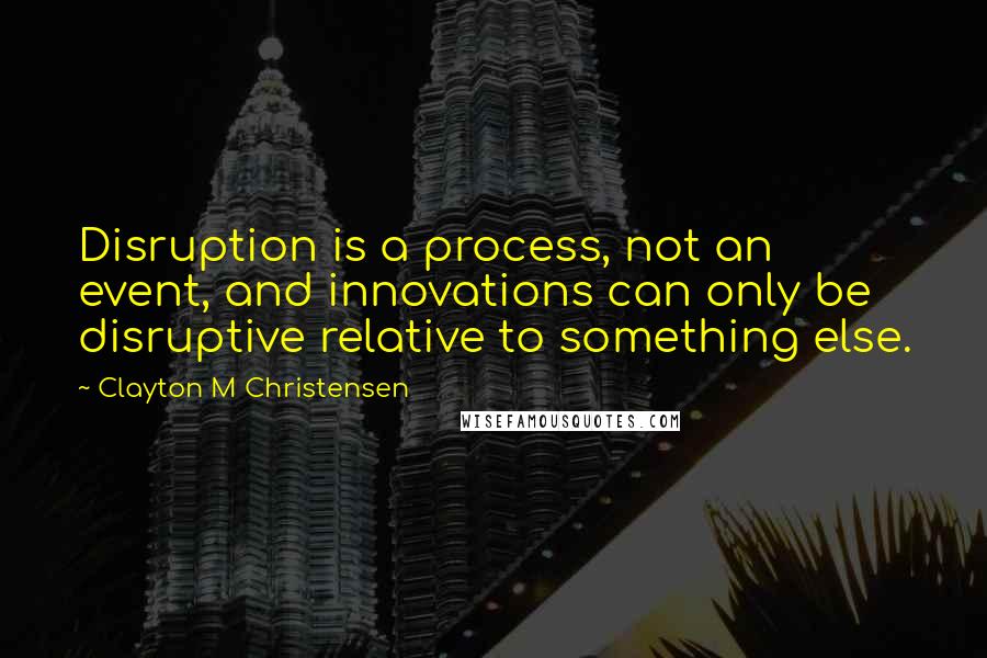 Clayton M Christensen Quotes: Disruption is a process, not an event, and innovations can only be disruptive relative to something else.