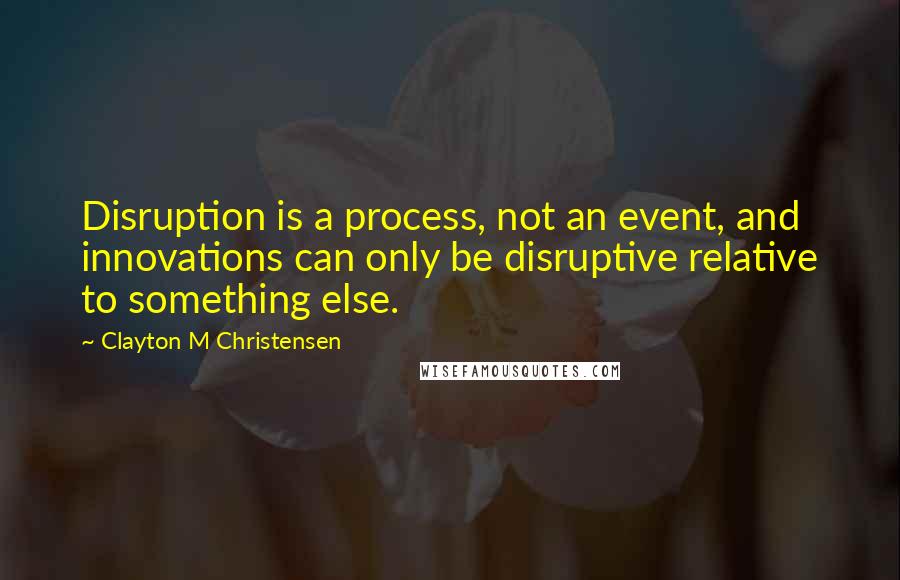 Clayton M Christensen Quotes: Disruption is a process, not an event, and innovations can only be disruptive relative to something else.