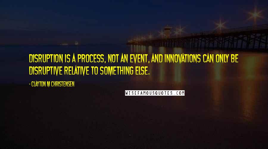 Clayton M Christensen Quotes: Disruption is a process, not an event, and innovations can only be disruptive relative to something else.