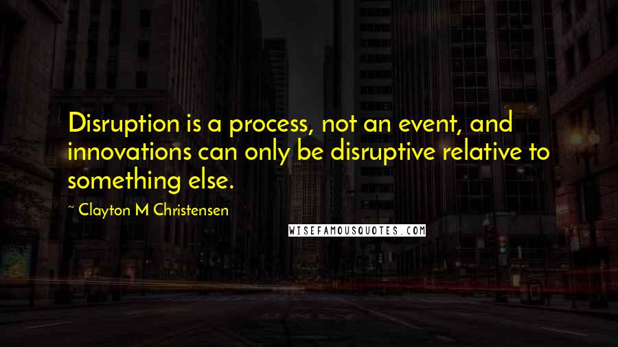 Clayton M Christensen Quotes: Disruption is a process, not an event, and innovations can only be disruptive relative to something else.