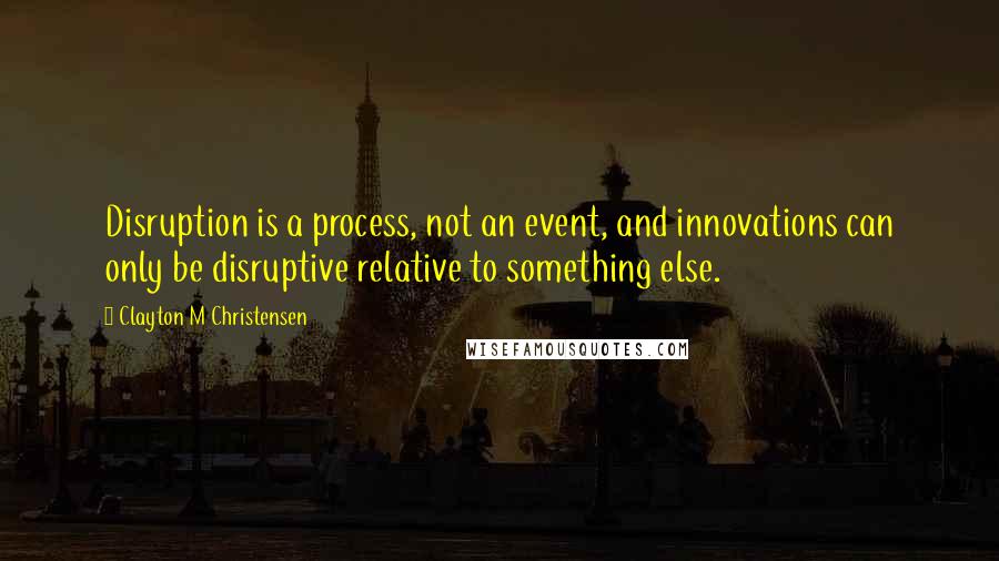 Clayton M Christensen Quotes: Disruption is a process, not an event, and innovations can only be disruptive relative to something else.