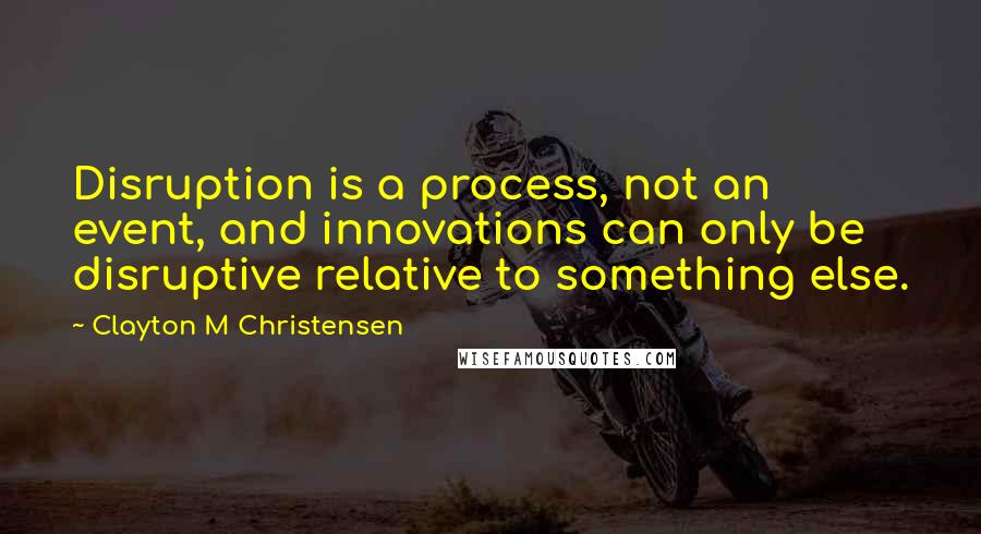 Clayton M Christensen Quotes: Disruption is a process, not an event, and innovations can only be disruptive relative to something else.