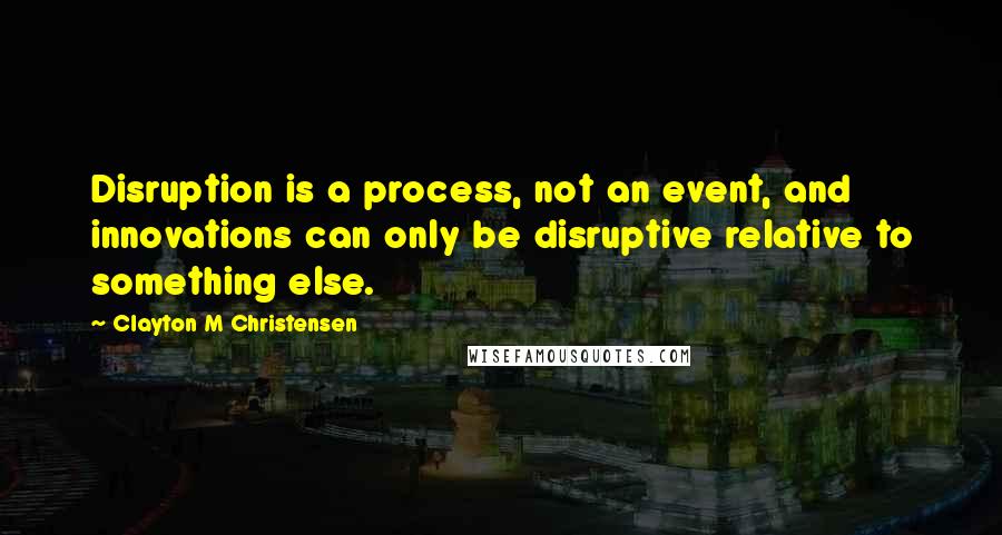 Clayton M Christensen Quotes: Disruption is a process, not an event, and innovations can only be disruptive relative to something else.