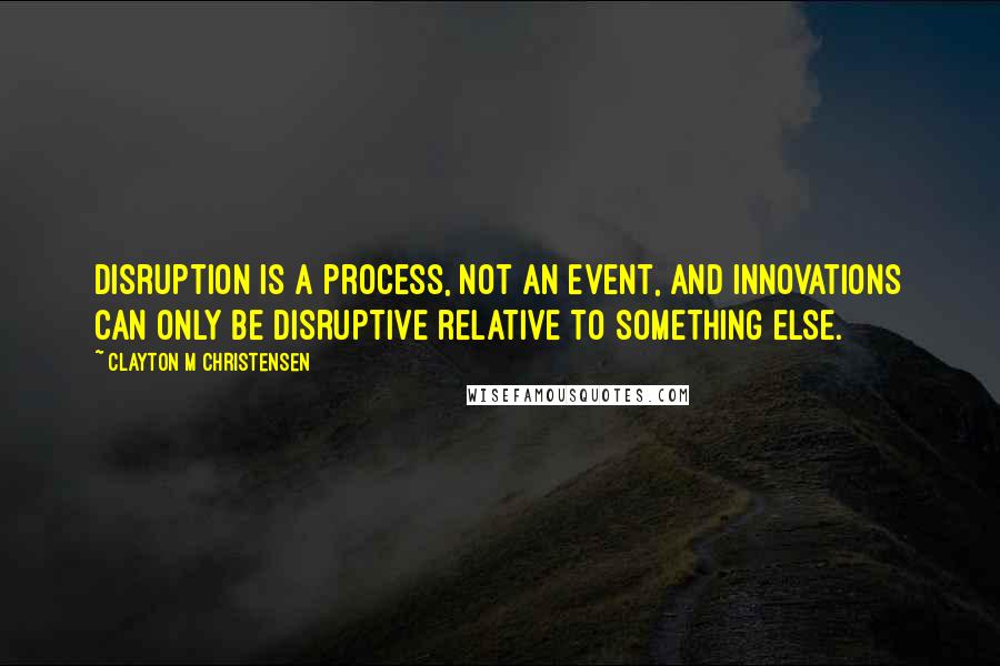 Clayton M Christensen Quotes: Disruption is a process, not an event, and innovations can only be disruptive relative to something else.