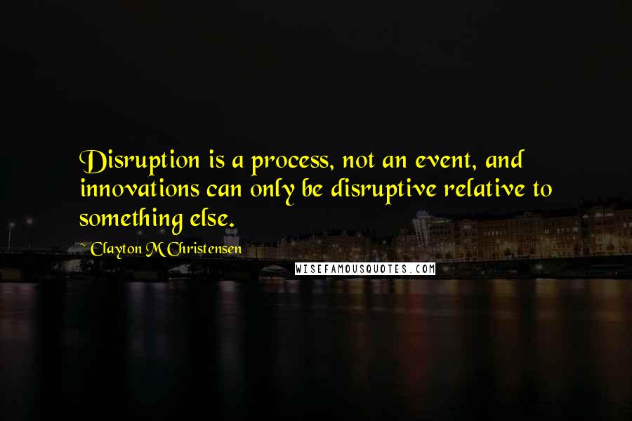 Clayton M Christensen Quotes: Disruption is a process, not an event, and innovations can only be disruptive relative to something else.