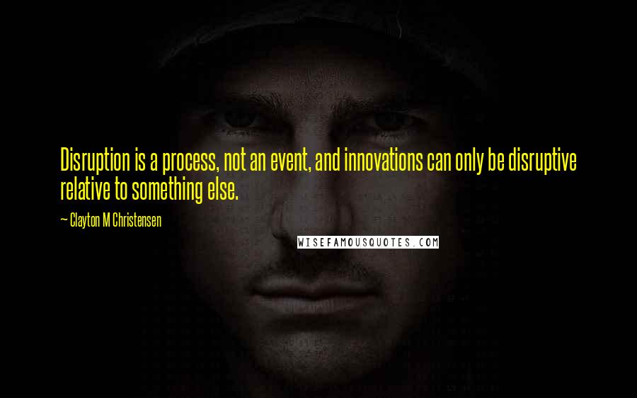 Clayton M Christensen Quotes: Disruption is a process, not an event, and innovations can only be disruptive relative to something else.