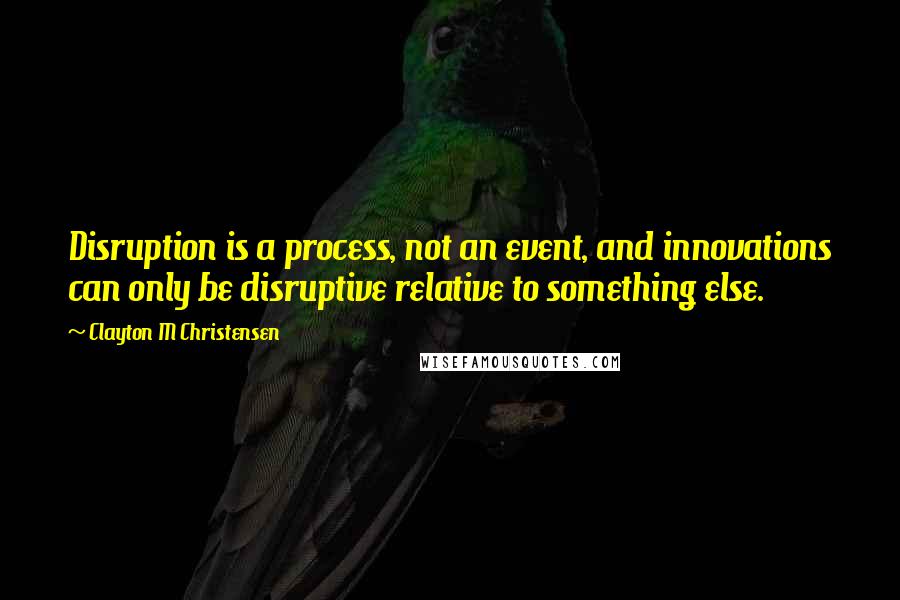 Clayton M Christensen Quotes: Disruption is a process, not an event, and innovations can only be disruptive relative to something else.
