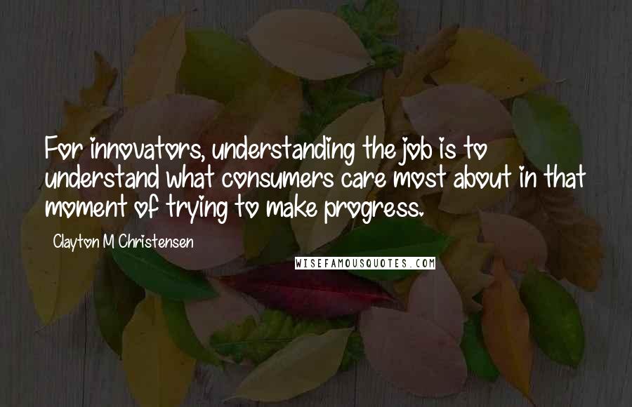 Clayton M Christensen Quotes: For innovators, understanding the job is to understand what consumers care most about in that moment of trying to make progress.