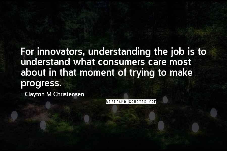 Clayton M Christensen Quotes: For innovators, understanding the job is to understand what consumers care most about in that moment of trying to make progress.