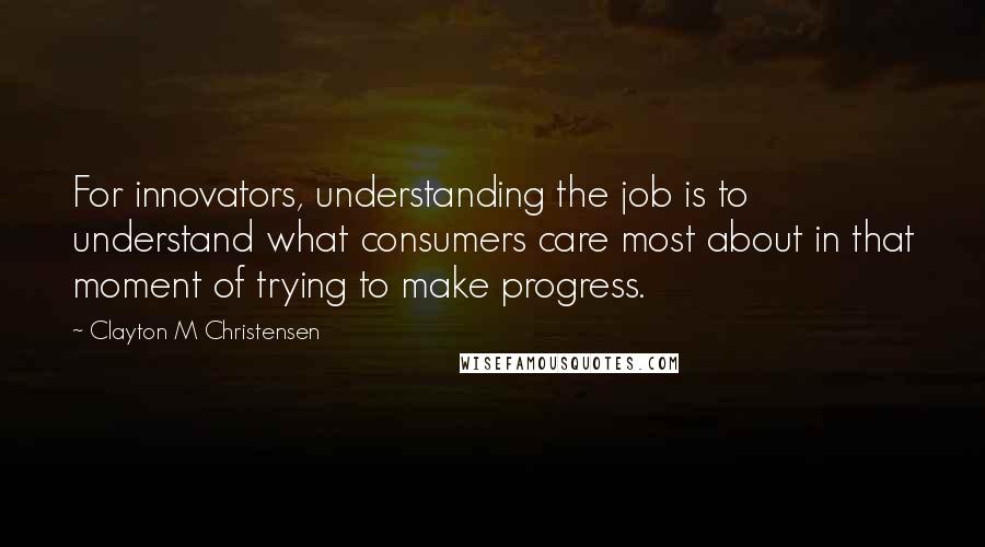 Clayton M Christensen Quotes: For innovators, understanding the job is to understand what consumers care most about in that moment of trying to make progress.