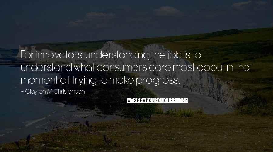 Clayton M Christensen Quotes: For innovators, understanding the job is to understand what consumers care most about in that moment of trying to make progress.