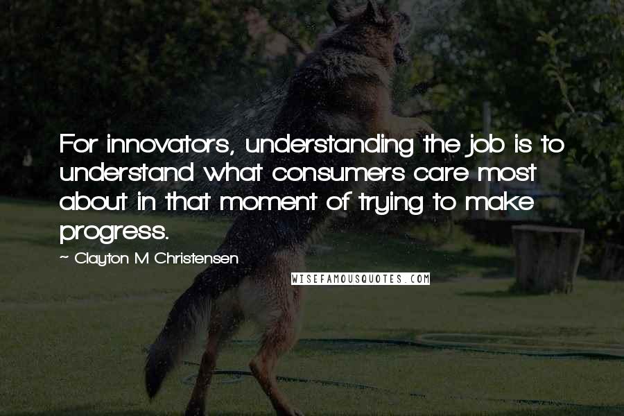 Clayton M Christensen Quotes: For innovators, understanding the job is to understand what consumers care most about in that moment of trying to make progress.