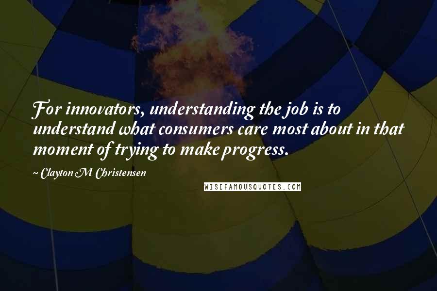 Clayton M Christensen Quotes: For innovators, understanding the job is to understand what consumers care most about in that moment of trying to make progress.