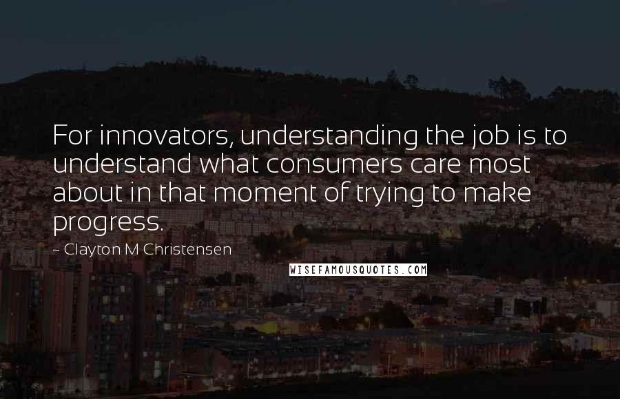 Clayton M Christensen Quotes: For innovators, understanding the job is to understand what consumers care most about in that moment of trying to make progress.