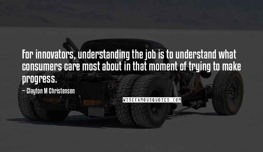 Clayton M Christensen Quotes: For innovators, understanding the job is to understand what consumers care most about in that moment of trying to make progress.