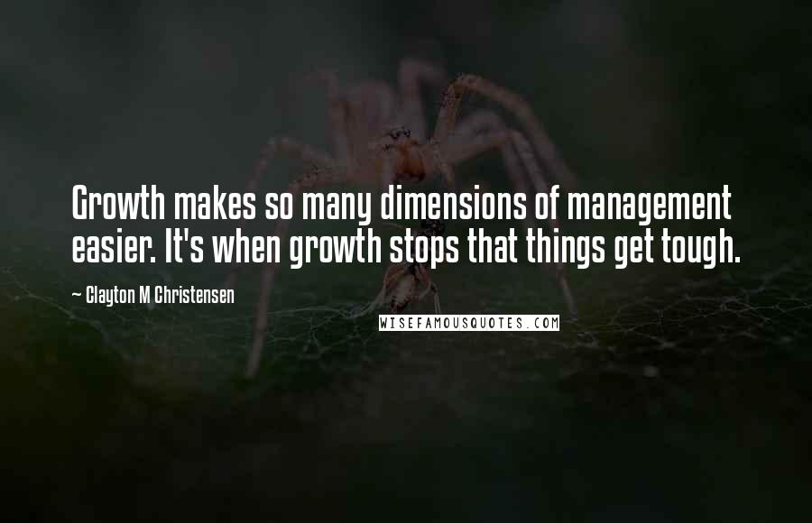 Clayton M Christensen Quotes: Growth makes so many dimensions of management easier. It's when growth stops that things get tough.