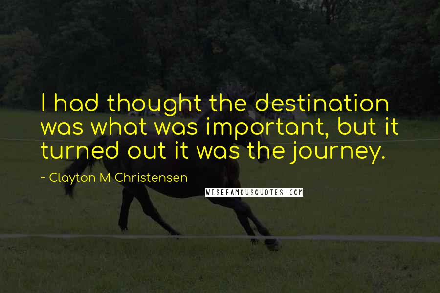 Clayton M Christensen Quotes: I had thought the destination was what was important, but it turned out it was the journey.