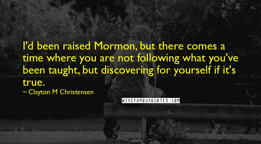 Clayton M Christensen Quotes: I'd been raised Mormon, but there comes a time where you are not following what you've been taught, but discovering for yourself if it's true.