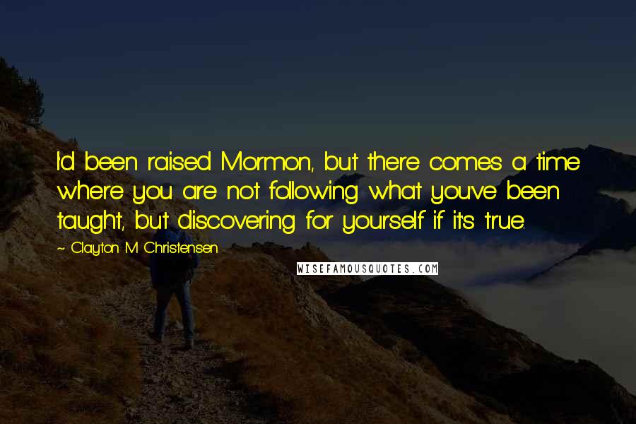 Clayton M Christensen Quotes: I'd been raised Mormon, but there comes a time where you are not following what you've been taught, but discovering for yourself if it's true.