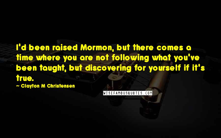 Clayton M Christensen Quotes: I'd been raised Mormon, but there comes a time where you are not following what you've been taught, but discovering for yourself if it's true.