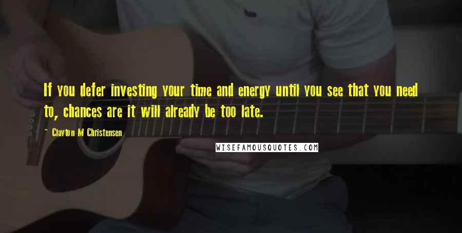 Clayton M Christensen Quotes: If you defer investing your time and energy until you see that you need to, chances are it will already be too late.