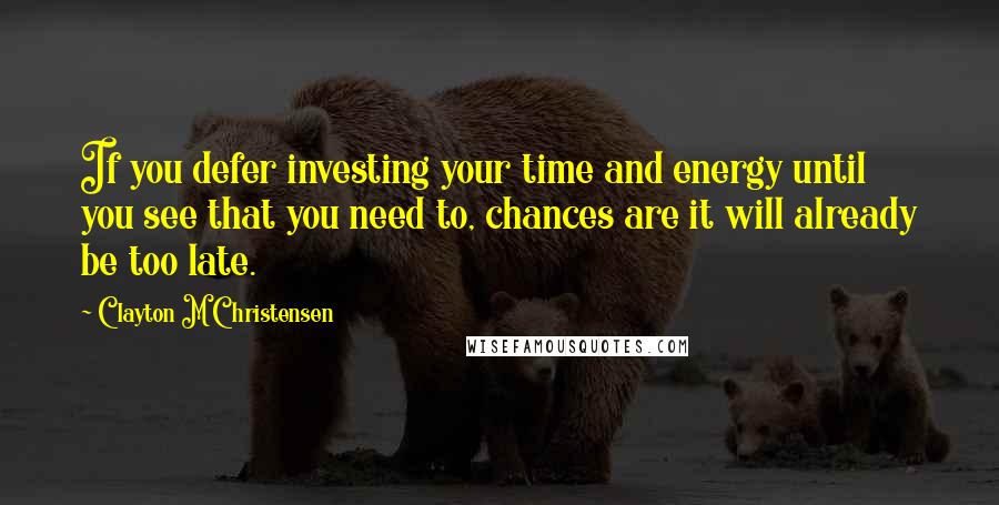 Clayton M Christensen Quotes: If you defer investing your time and energy until you see that you need to, chances are it will already be too late.