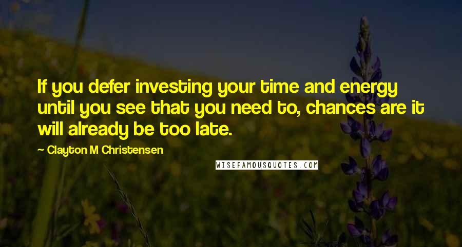 Clayton M Christensen Quotes: If you defer investing your time and energy until you see that you need to, chances are it will already be too late.