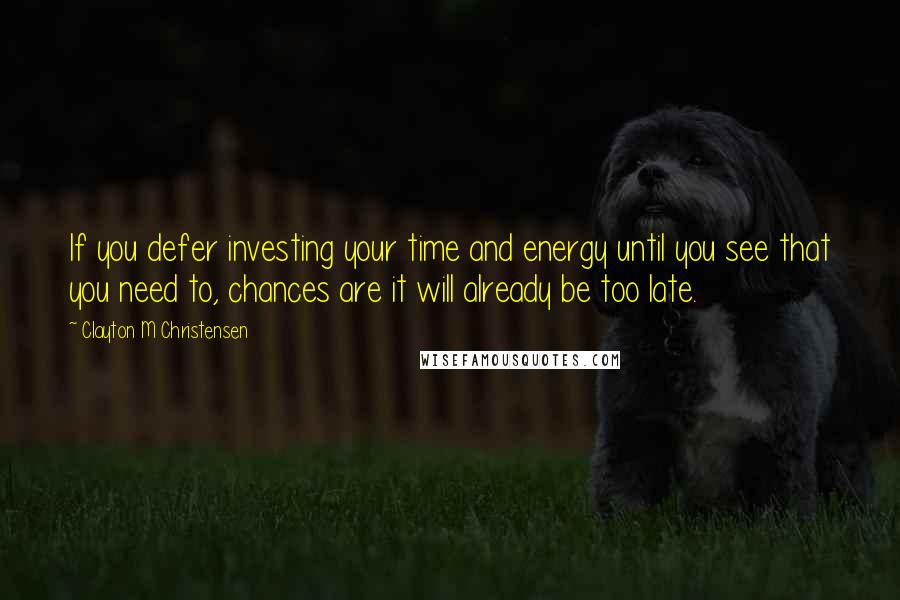 Clayton M Christensen Quotes: If you defer investing your time and energy until you see that you need to, chances are it will already be too late.