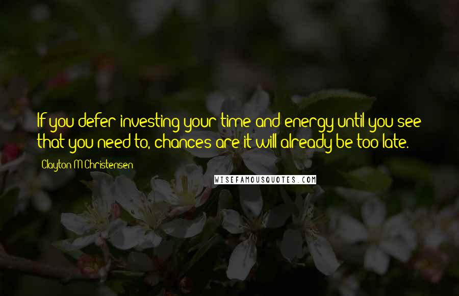 Clayton M Christensen Quotes: If you defer investing your time and energy until you see that you need to, chances are it will already be too late.