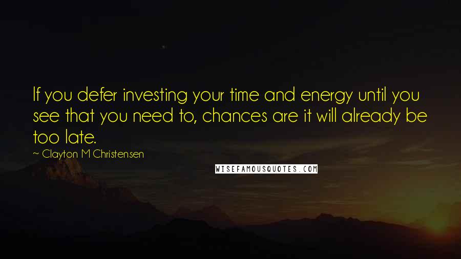 Clayton M Christensen Quotes: If you defer investing your time and energy until you see that you need to, chances are it will already be too late.