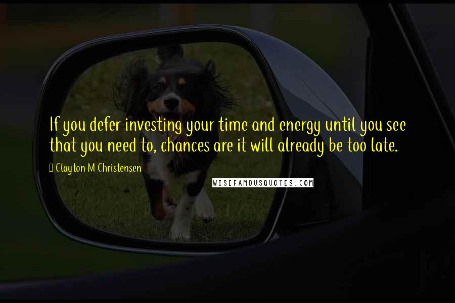 Clayton M Christensen Quotes: If you defer investing your time and energy until you see that you need to, chances are it will already be too late.