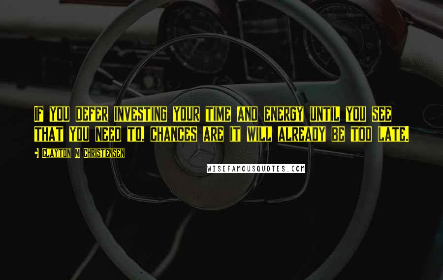 Clayton M Christensen Quotes: If you defer investing your time and energy until you see that you need to, chances are it will already be too late.