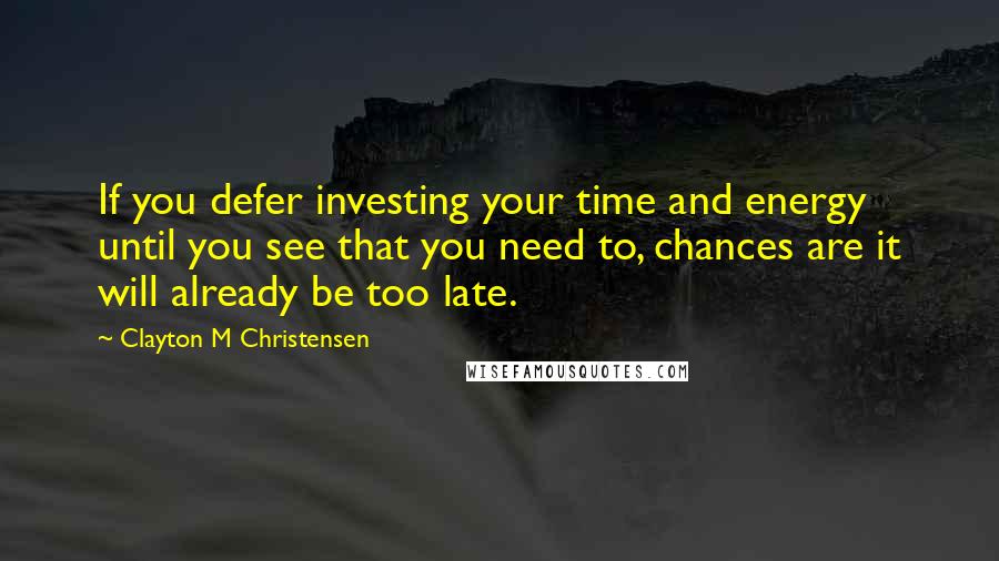 Clayton M Christensen Quotes: If you defer investing your time and energy until you see that you need to, chances are it will already be too late.