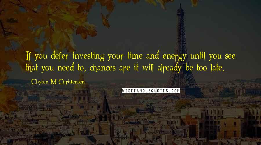 Clayton M Christensen Quotes: If you defer investing your time and energy until you see that you need to, chances are it will already be too late.