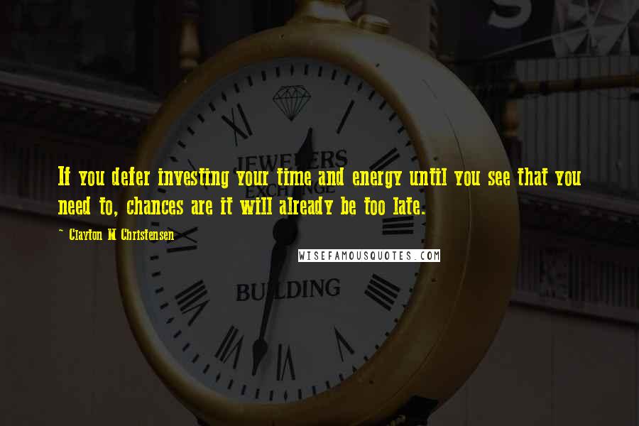 Clayton M Christensen Quotes: If you defer investing your time and energy until you see that you need to, chances are it will already be too late.