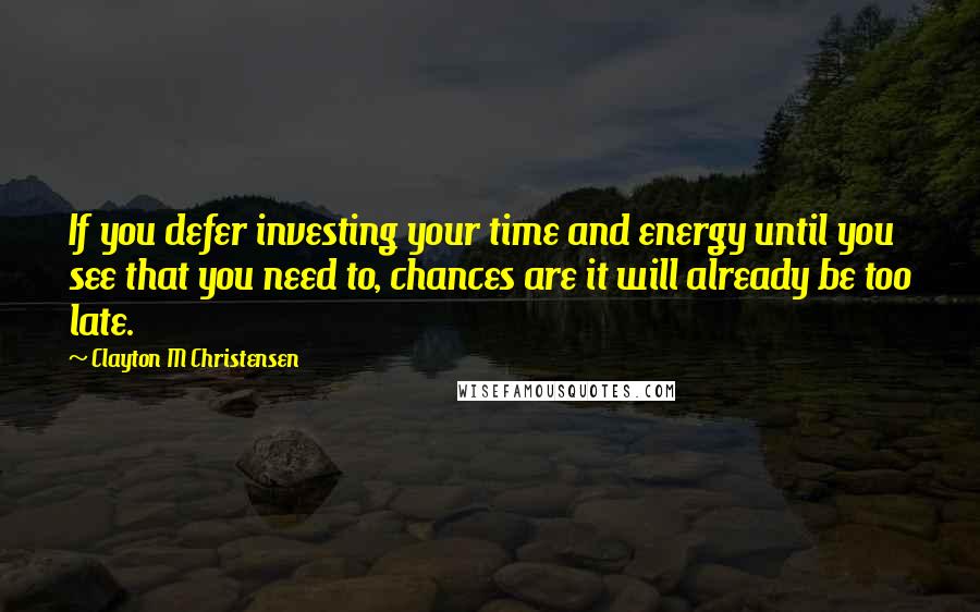 Clayton M Christensen Quotes: If you defer investing your time and energy until you see that you need to, chances are it will already be too late.