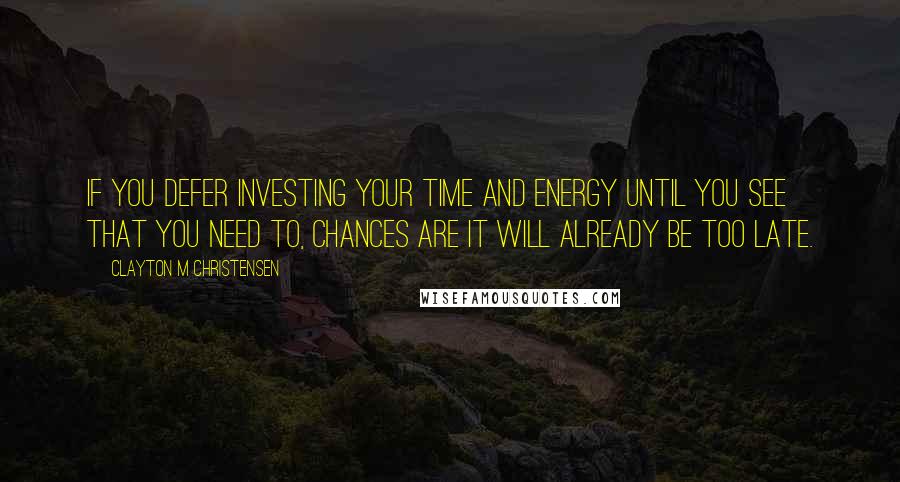 Clayton M Christensen Quotes: If you defer investing your time and energy until you see that you need to, chances are it will already be too late.