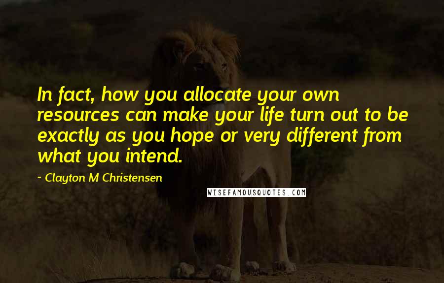 Clayton M Christensen Quotes: In fact, how you allocate your own resources can make your life turn out to be exactly as you hope or very different from what you intend.