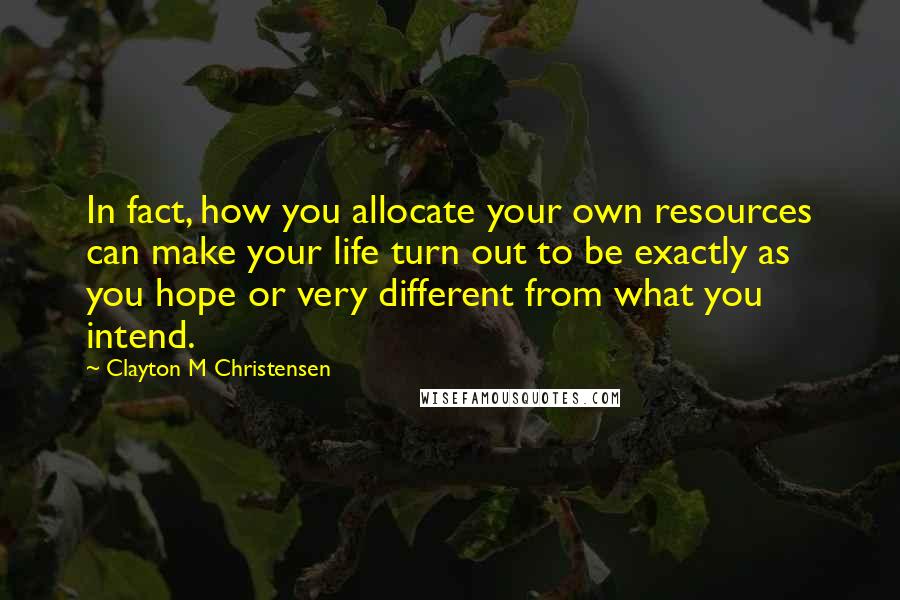 Clayton M Christensen Quotes: In fact, how you allocate your own resources can make your life turn out to be exactly as you hope or very different from what you intend.