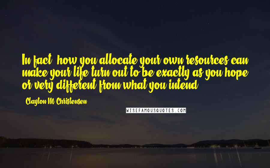 Clayton M Christensen Quotes: In fact, how you allocate your own resources can make your life turn out to be exactly as you hope or very different from what you intend.