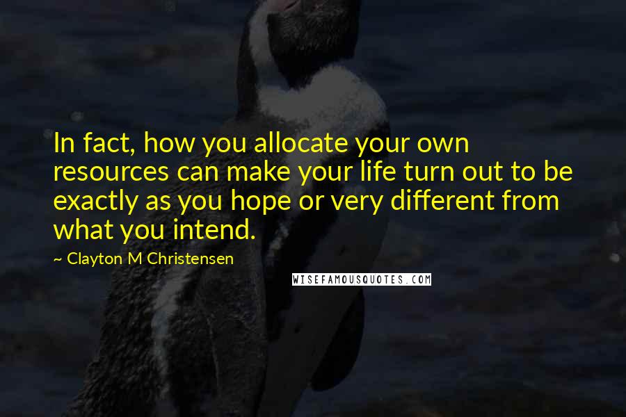 Clayton M Christensen Quotes: In fact, how you allocate your own resources can make your life turn out to be exactly as you hope or very different from what you intend.