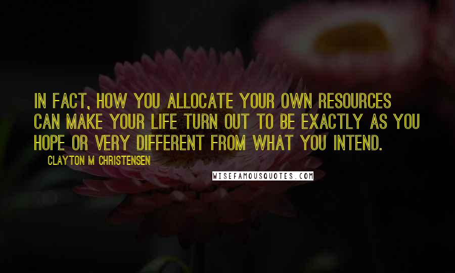 Clayton M Christensen Quotes: In fact, how you allocate your own resources can make your life turn out to be exactly as you hope or very different from what you intend.